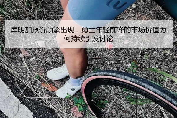 库明加报价频繁出现，勇士年轻前锋的市场价值为何持续引发讨论